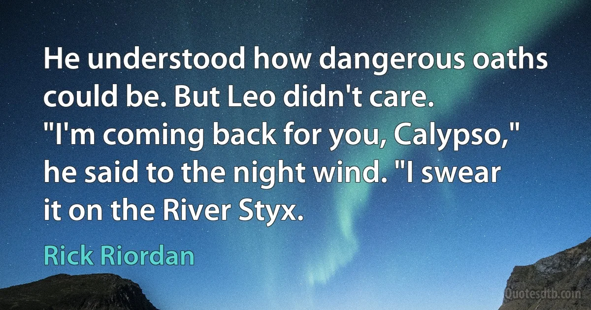 He understood how dangerous oaths could be. But Leo didn't care.
"I'm coming back for you, Calypso," he said to the night wind. "I swear it on the River Styx. (Rick Riordan)