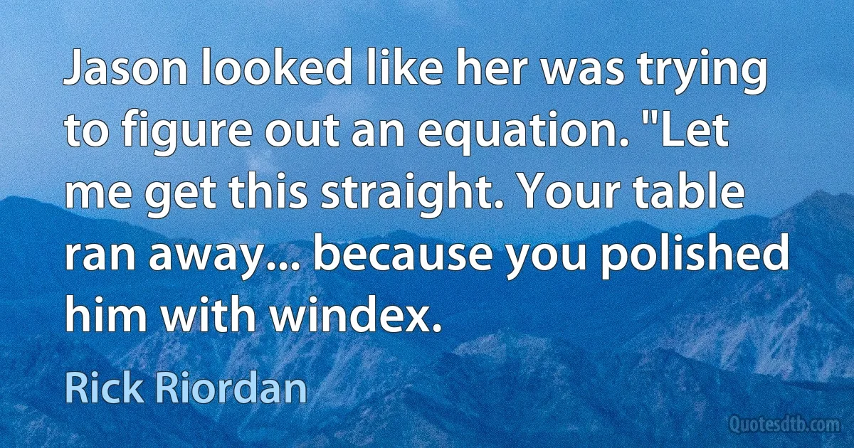 Jason looked like her was trying to figure out an equation. "Let me get this straight. Your table ran away... because you polished him with windex. (Rick Riordan)