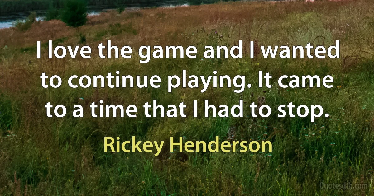 I love the game and I wanted to continue playing. It came to a time that I had to stop. (Rickey Henderson)