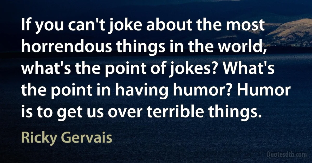 If you can't joke about the most horrendous things in the world, what's the point of jokes? What's the point in having humor? Humor is to get us over terrible things. (Ricky Gervais)