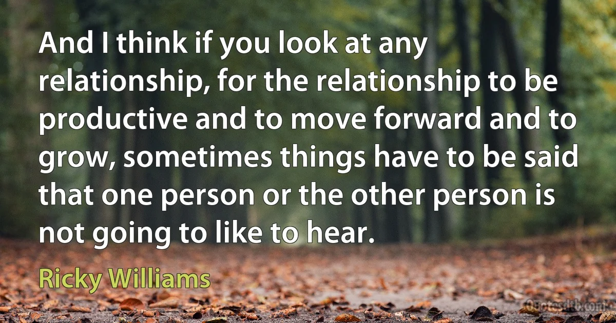 And I think if you look at any relationship, for the relationship to be productive and to move forward and to grow, sometimes things have to be said that one person or the other person is not going to like to hear. (Ricky Williams)