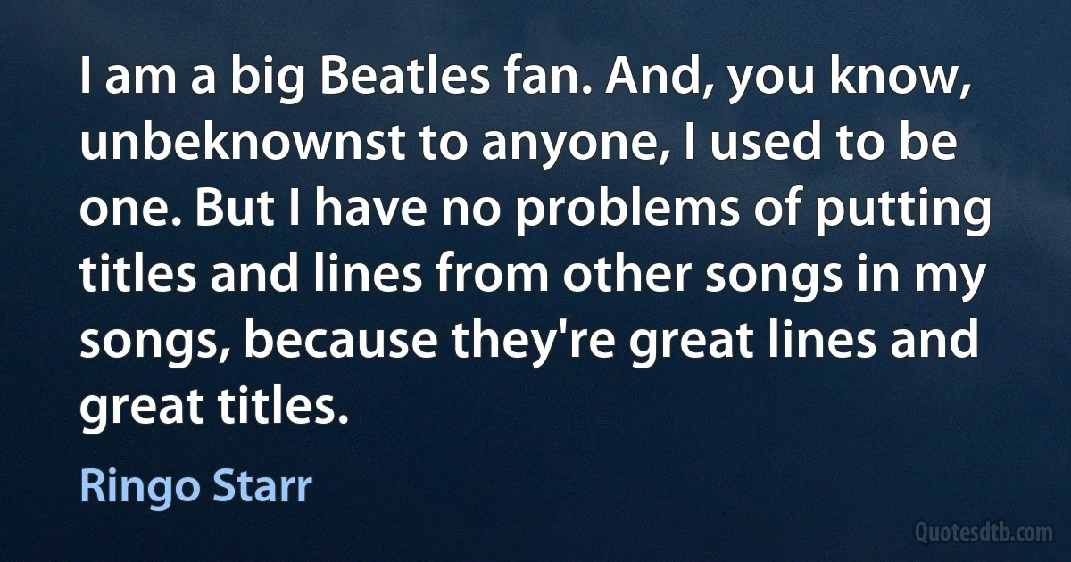 I am a big Beatles fan. And, you know, unbeknownst to anyone, I used to be one. But I have no problems of putting titles and lines from other songs in my songs, because they're great lines and great titles. (Ringo Starr)