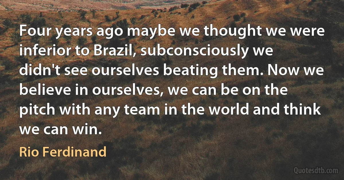 Four years ago maybe we thought we were inferior to Brazil, subconsciously we didn't see ourselves beating them. Now we believe in ourselves, we can be on the pitch with any team in the world and think we can win. (Rio Ferdinand)