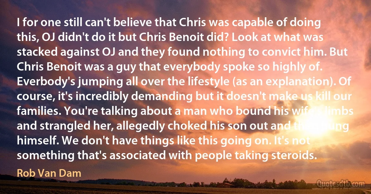 I for one still can't believe that Chris was capable of doing this, OJ didn't do it but Chris Benoit did? Look at what was stacked against OJ and they found nothing to convict him. But Chris Benoit was a guy that everybody spoke so highly of. Everbody's jumping all over the lifestyle (as an explanation). Of course, it's incredibly demanding but it doesn't make us kill our families. You're talking about a man who bound his wife's limbs and strangled her, allegedly choked his son out and then hung himself. We don't have things like this going on. It's not something that's associated with people taking steroids. (Rob Van Dam)