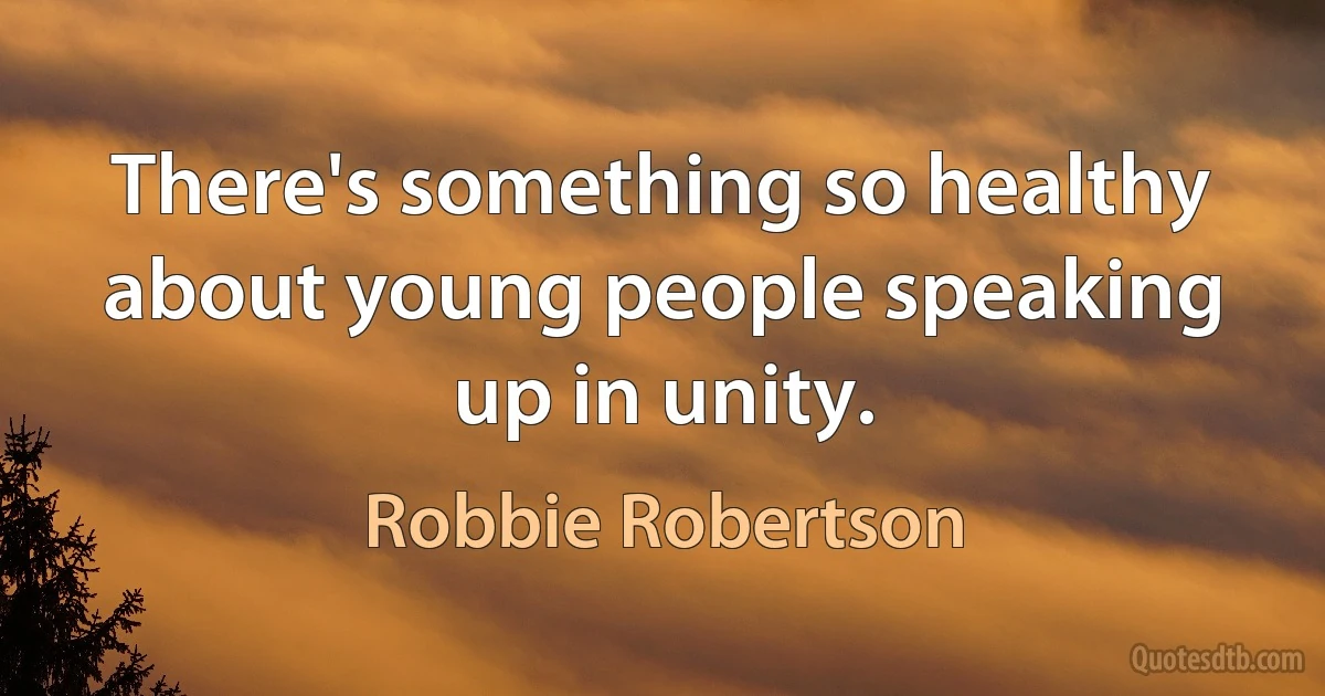 There's something so healthy about young people speaking up in unity. (Robbie Robertson)