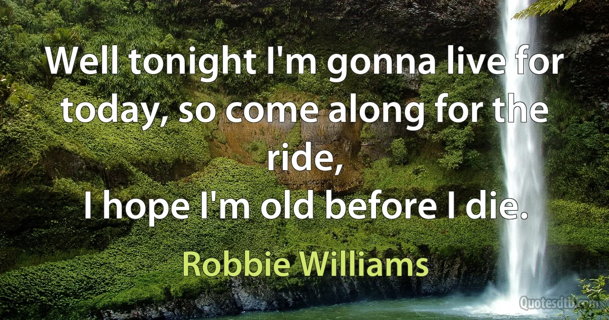 Well tonight I'm gonna live for today, so come along for the ride,
I hope I'm old before I die. (Robbie Williams)