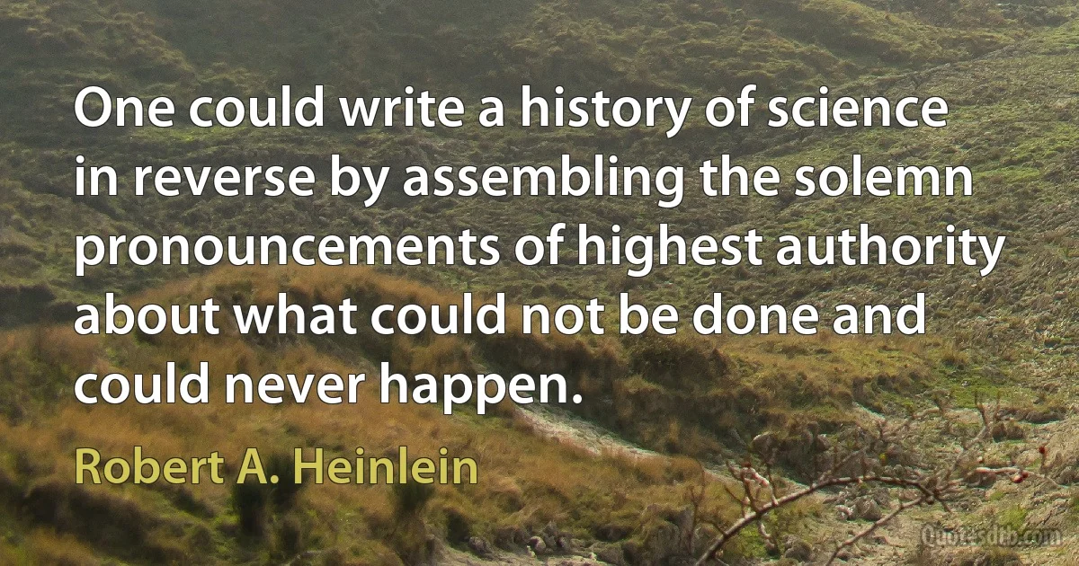 One could write a history of science in reverse by assembling the solemn pronouncements of highest authority about what could not be done and could never happen. (Robert A. Heinlein)