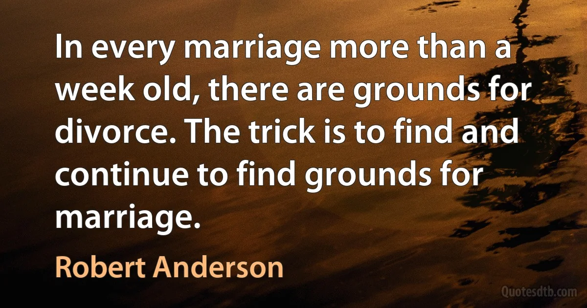 In every marriage more than a week old, there are grounds for divorce. The trick is to find and continue to find grounds for marriage. (Robert Anderson)