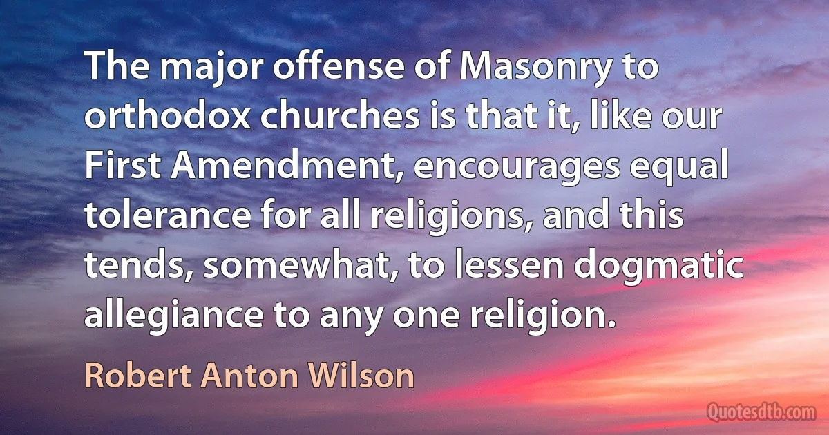 The major offense of Masonry to orthodox churches is that it, like our First Amendment, encourages equal tolerance for all religions, and this tends, somewhat, to lessen dogmatic allegiance to any one religion. (Robert Anton Wilson)