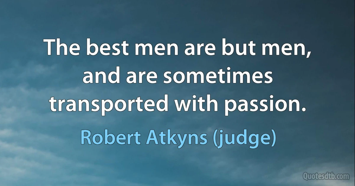 The best men are but men, and are sometimes transported with passion. (Robert Atkyns (judge))