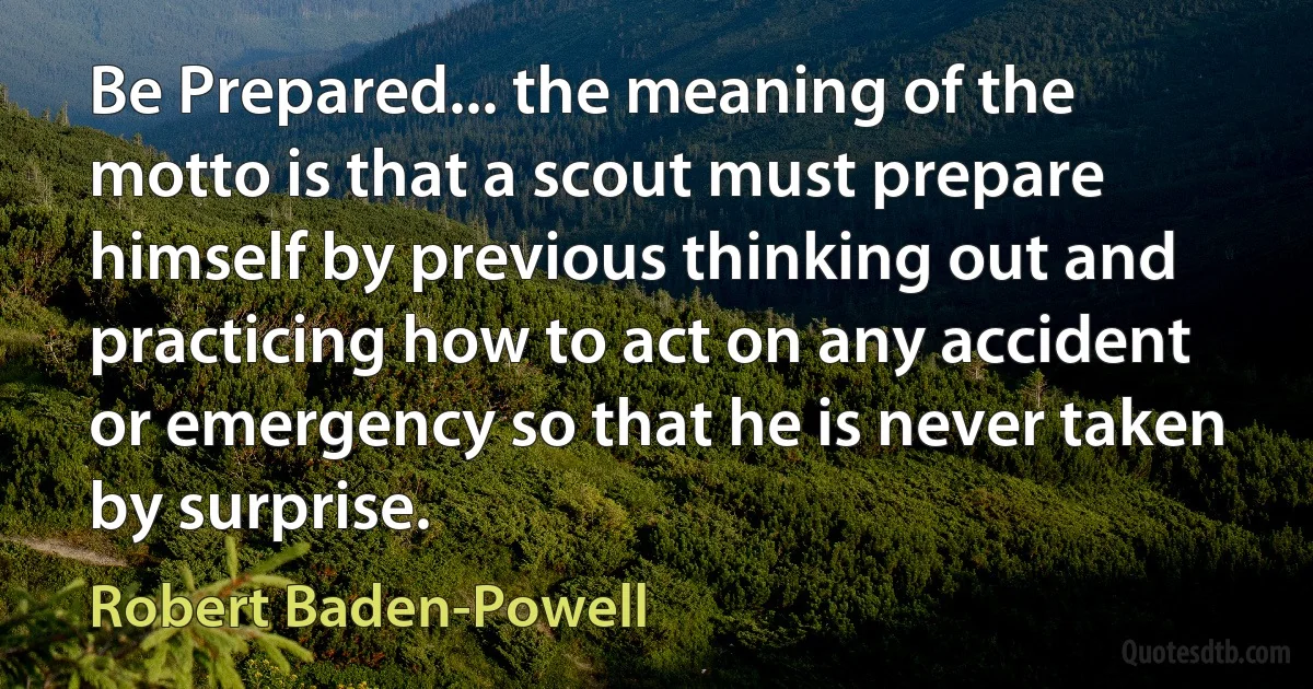 Be Prepared... the meaning of the motto is that a scout must prepare himself by previous thinking out and practicing how to act on any accident or emergency so that he is never taken by surprise. (Robert Baden-Powell)