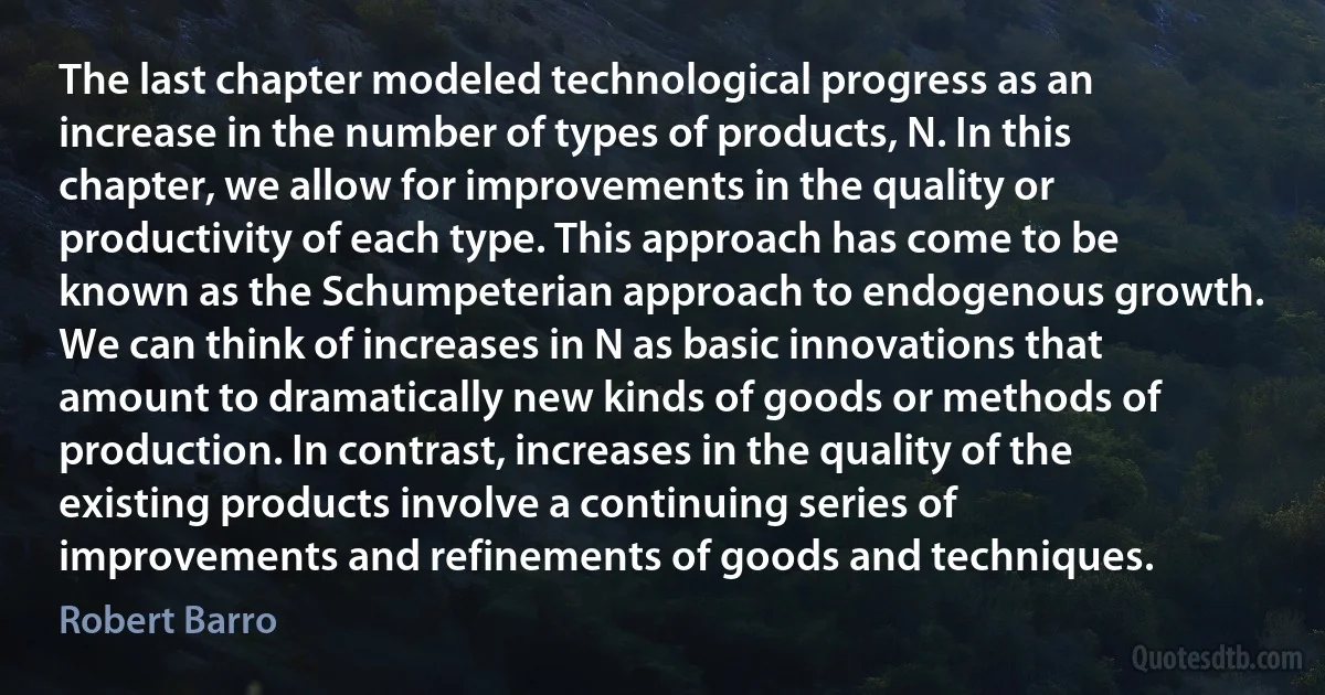 The last chapter modeled technological progress as an increase in the number of types of products, N. In this chapter, we allow for improvements in the quality or productivity of each type. This approach has come to be known as the Schumpeterian approach to endogenous growth. We can think of increases in N as basic innovations that amount to dramatically new kinds of goods or methods of production. In contrast, increases in the quality of the existing products involve a continuing series of improvements and refinements of goods and techniques. (Robert Barro)