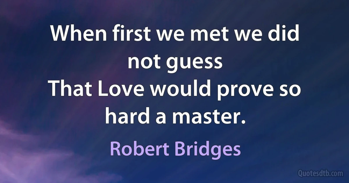 When first we met we did not guess
That Love would prove so hard a master. (Robert Bridges)