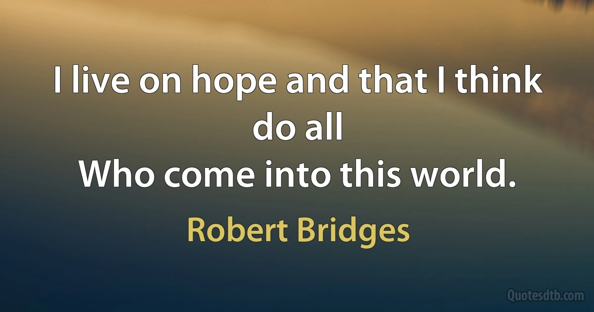 I live on hope and that I think do all
Who come into this world. (Robert Bridges)