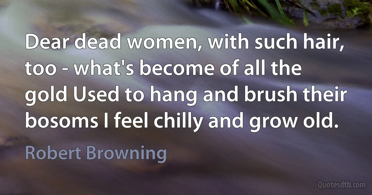 Dear dead women, with such hair, too - what's become of all the gold Used to hang and brush their bosoms I feel chilly and grow old. (Robert Browning)