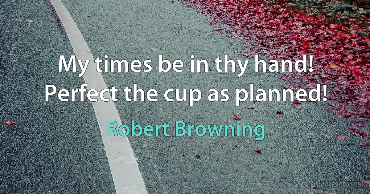 My times be in thy hand!
Perfect the cup as planned! (Robert Browning)