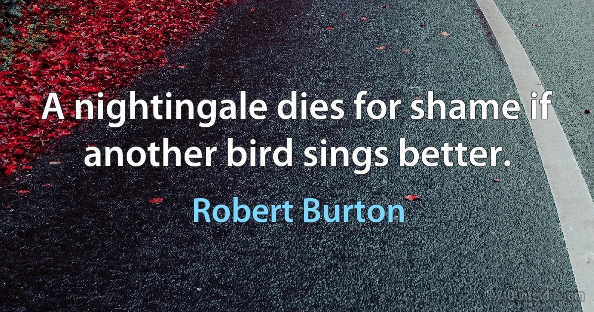 A nightingale dies for shame if another bird sings better. (Robert Burton)