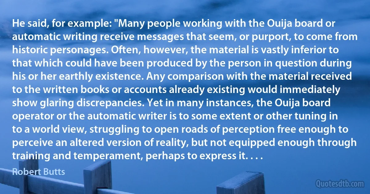 He said, for example: "Many people working with the Ouija board or automatic writing receive messages that seem, or purport, to come from historic personages. Often, however, the material is vastly inferior to that which could have been produced by the person in question during his or her earthly existence. Any comparison with the material received to the written books or accounts already existing would immediately show glaring discrepancies. Yet in many instances, the Ouija board operator or the automatic writer is to some extent or other tuning in to a world view, struggling to open roads of perception free enough to perceive an altered version of reality, but not equipped enough through training and temperament, perhaps to express it. . . . (Robert Butts)