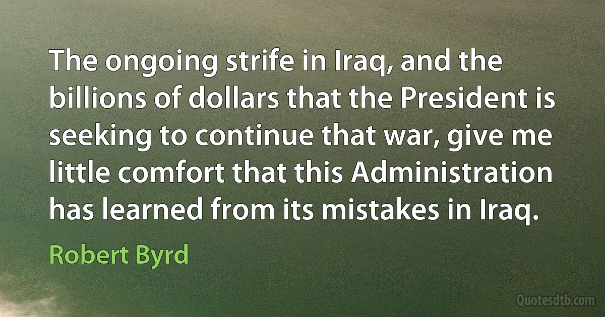 The ongoing strife in Iraq, and the billions of dollars that the President is seeking to continue that war, give me little comfort that this Administration has learned from its mistakes in Iraq. (Robert Byrd)