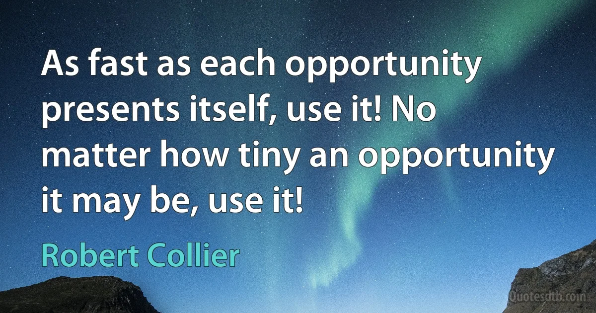 As fast as each opportunity presents itself, use it! No matter how tiny an opportunity it may be, use it! (Robert Collier)