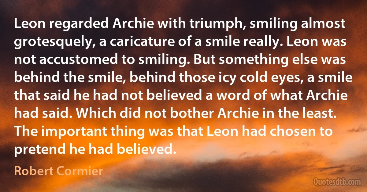 Leon regarded Archie with triumph, smiling almost grotesquely, a caricature of a smile really. Leon was not accustomed to smiling. But something else was behind the smile, behind those icy cold eyes, a smile that said he had not believed a word of what Archie had said. Which did not bother Archie in the least. The important thing was that Leon had chosen to pretend he had believed. (Robert Cormier)