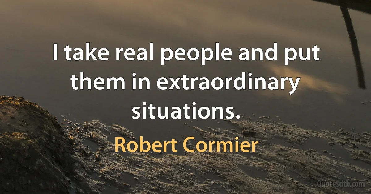 I take real people and put them in extraordinary situations. (Robert Cormier)