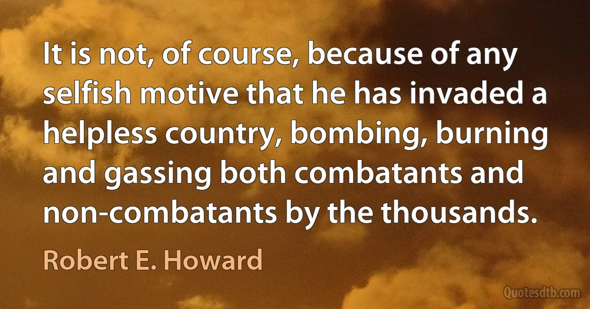 It is not, of course, because of any selfish motive that he has invaded a helpless country, bombing, burning and gassing both combatants and non-combatants by the thousands. (Robert E. Howard)