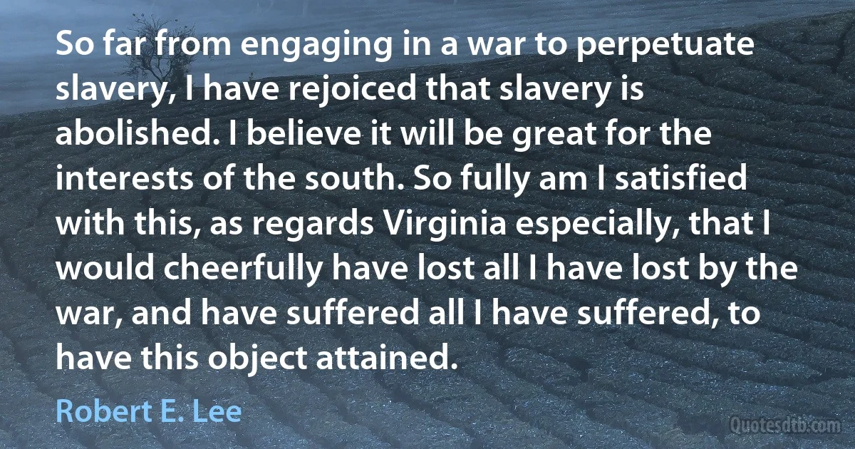 So far from engaging in a war to perpetuate slavery, I have rejoiced that slavery is abolished. I believe it will be great for the interests of the south. So fully am I satisfied with this, as regards Virginia especially, that I would cheerfully have lost all I have lost by the war, and have suffered all I have suffered, to have this object attained. (Robert E. Lee)