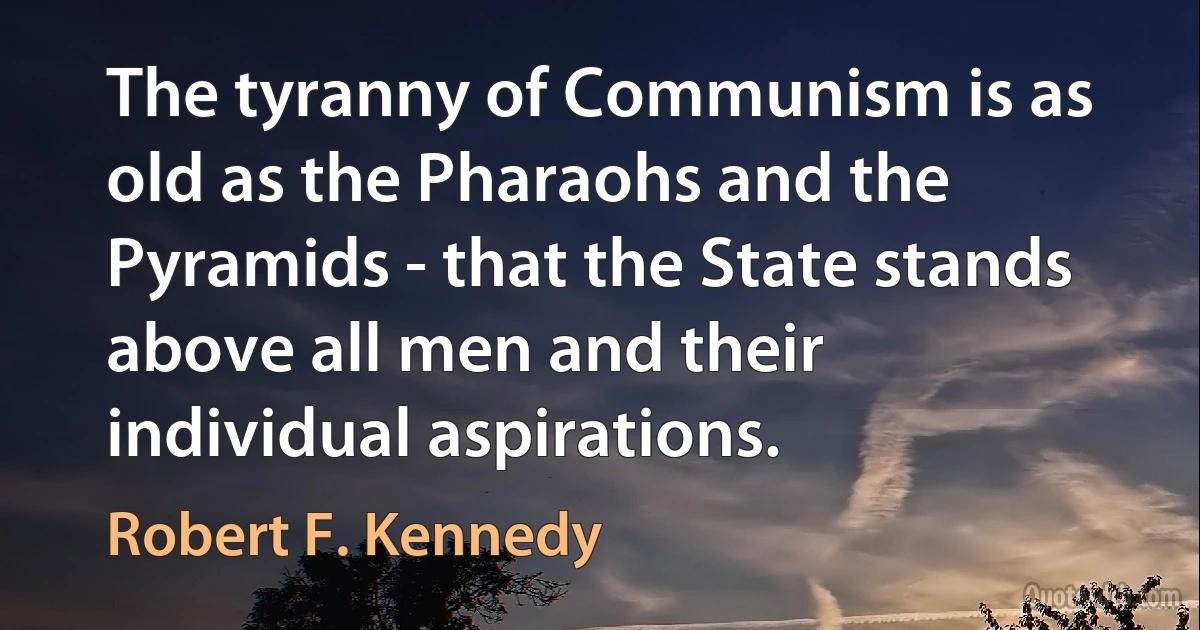 The tyranny of Communism is as old as the Pharaohs and the Pyramids - that the State stands above all men and their individual aspirations. (Robert F. Kennedy)