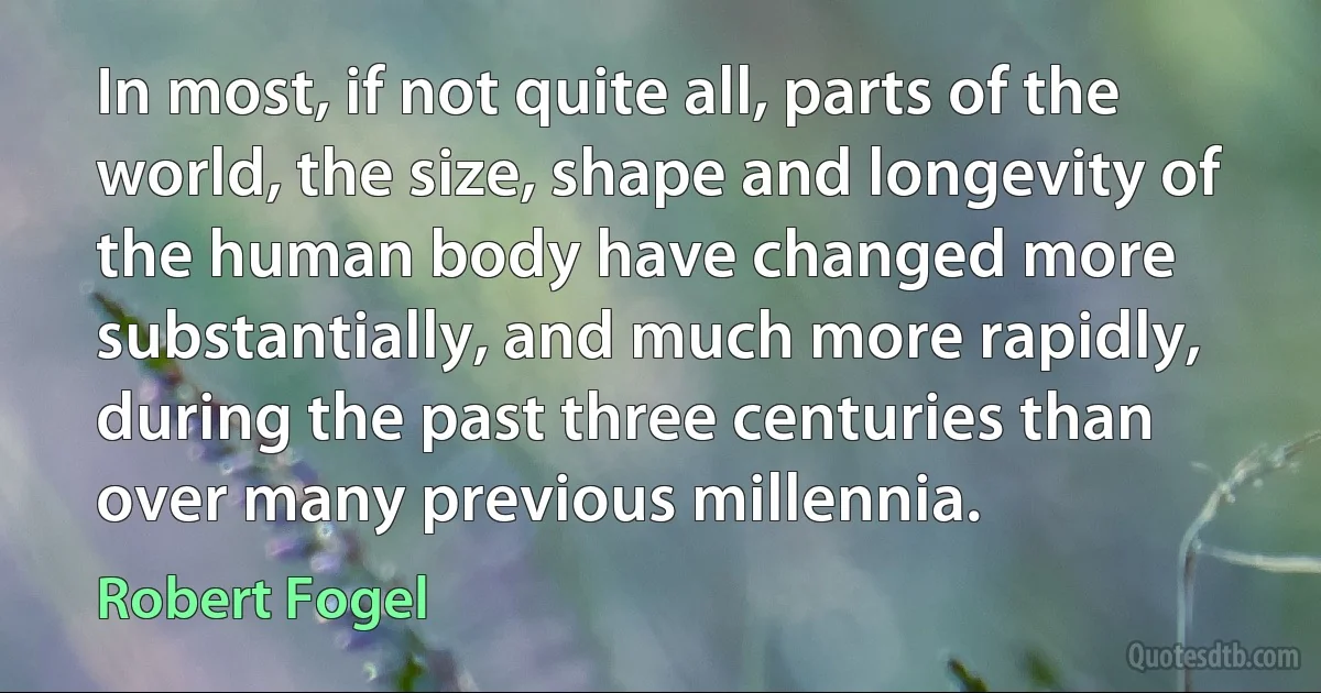 In most, if not quite all, parts of the world, the size, shape and longevity of the human body have changed more substantially, and much more rapidly, during the past three centuries than over many previous millennia. (Robert Fogel)