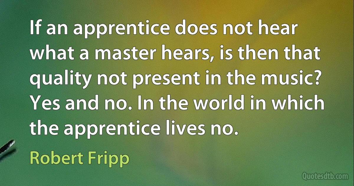 If an apprentice does not hear what a master hears, is then that quality not present in the music? Yes and no. In the world in which the apprentice lives no. (Robert Fripp)