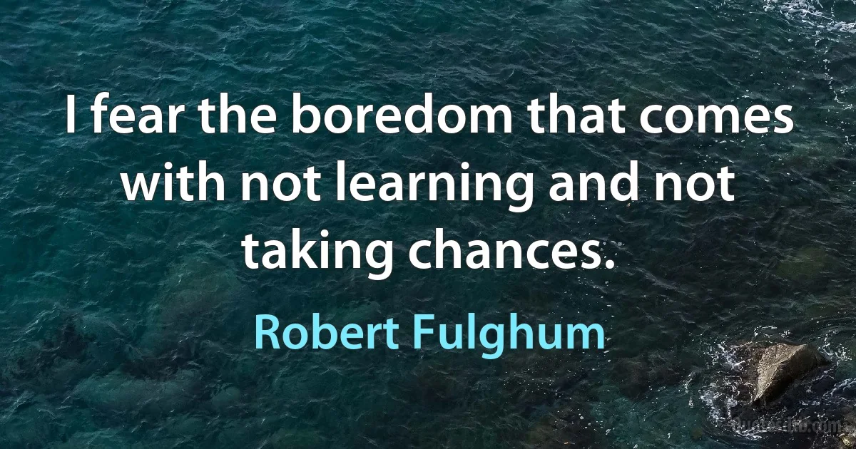 I fear the boredom that comes with not learning and not taking chances. (Robert Fulghum)