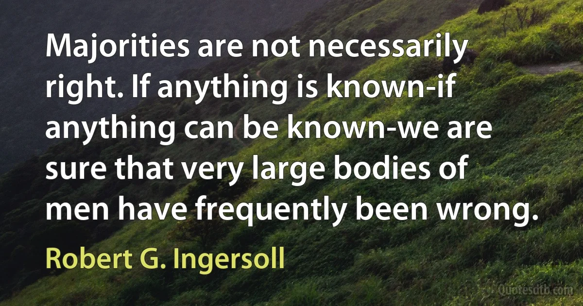 Majorities are not necessarily right. If anything is known-if anything can be known-we are sure that very large bodies of men have frequently been wrong. (Robert G. Ingersoll)