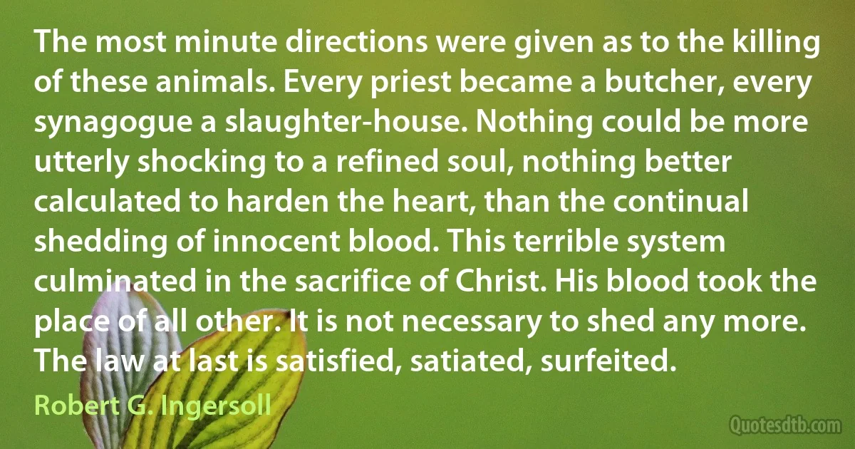 The most minute directions were given as to the killing of these animals. Every priest became a butcher, every synagogue a slaughter-house. Nothing could be more utterly shocking to a refined soul, nothing better calculated to harden the heart, than the continual shedding of innocent blood. This terrible system culminated in the sacrifice of Christ. His blood took the place of all other. It is not necessary to shed any more. The law at last is satisfied, satiated, surfeited. (Robert G. Ingersoll)