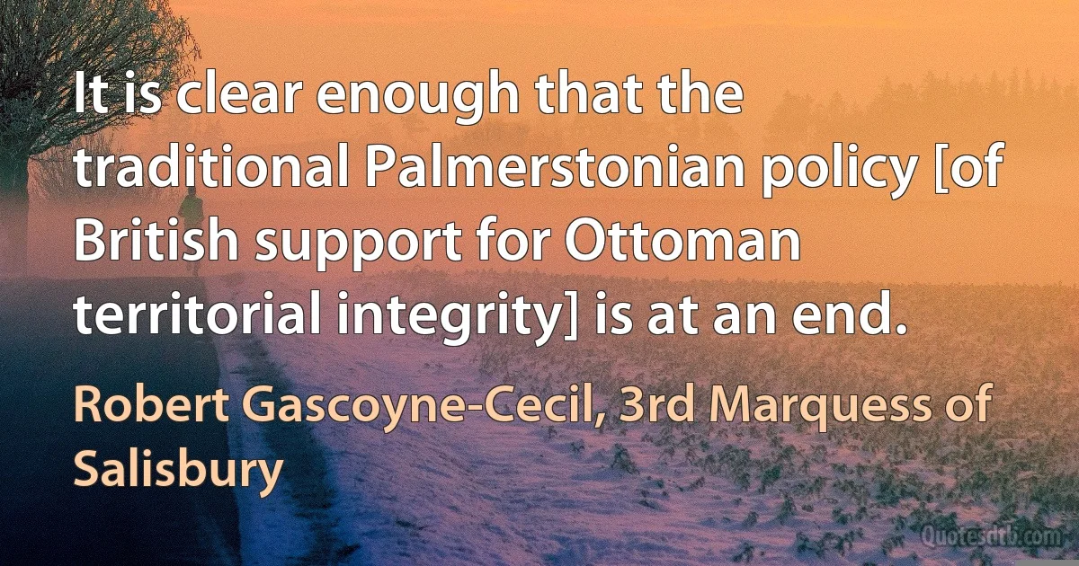 It is clear enough that the traditional Palmerstonian policy [of British support for Ottoman territorial integrity] is at an end. (Robert Gascoyne-Cecil, 3rd Marquess of Salisbury)