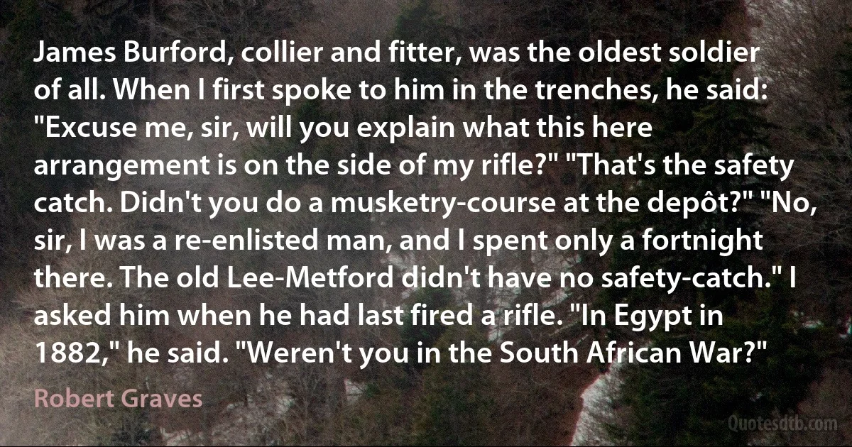 James Burford, collier and fitter, was the oldest soldier of all. When I first spoke to him in the trenches, he said: "Excuse me, sir, will you explain what this here arrangement is on the side of my rifle?" "That's the safety catch. Didn't you do a musketry-course at the depôt?" "No, sir, I was a re-enlisted man, and I spent only a fortnight there. The old Lee-Metford didn't have no safety-catch." I asked him when he had last fired a rifle. "In Egypt in 1882," he said. "Weren't you in the South African War?" (Robert Graves)