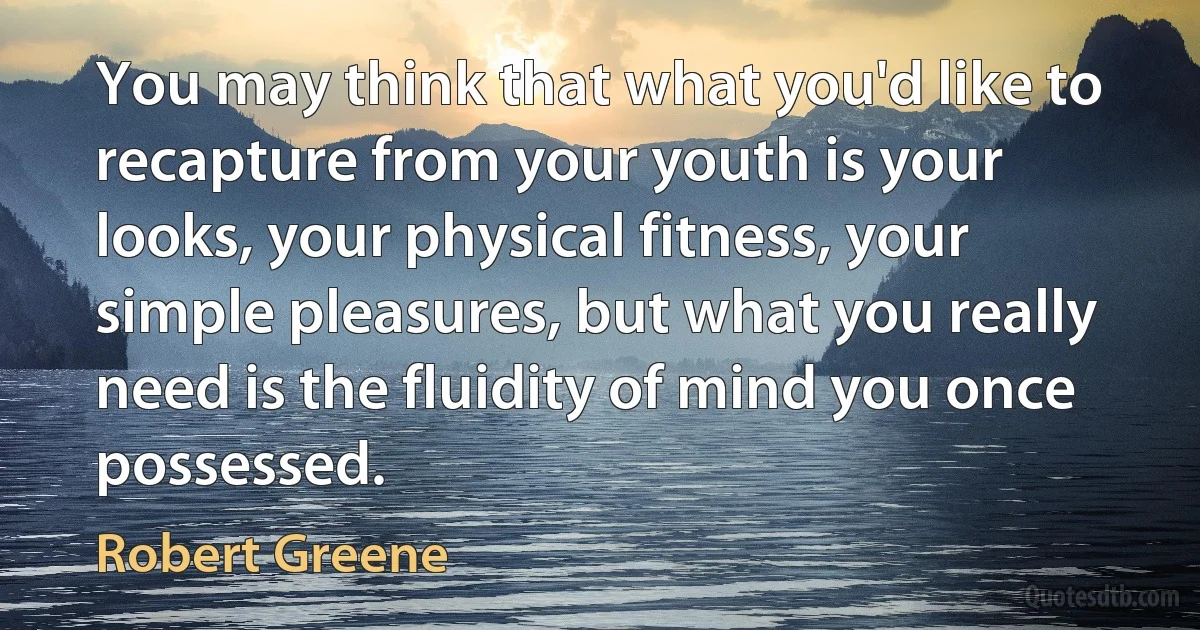 You may think that what you'd like to recapture from your youth is your looks, your physical fitness, your simple pleasures, but what you really need is the fluidity of mind you once possessed. (Robert Greene)