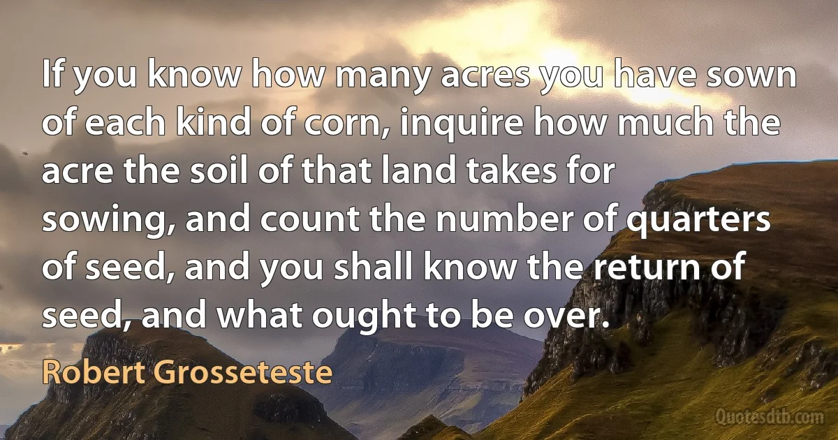 If you know how many acres you have sown of each kind of corn, inquire how much the acre the soil of that land takes for sowing, and count the number of quarters of seed, and you shall know the return of seed, and what ought to be over. (Robert Grosseteste)