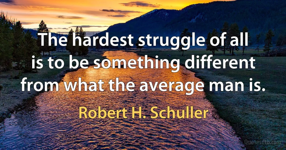 The hardest struggle of all is to be something different from what the average man is. (Robert H. Schuller)