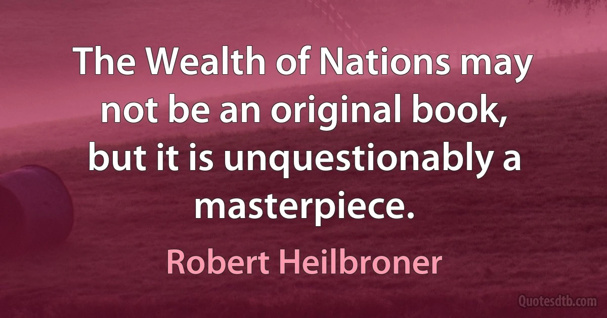 The Wealth of Nations may not be an original book, but it is unquestionably a masterpiece. (Robert Heilbroner)