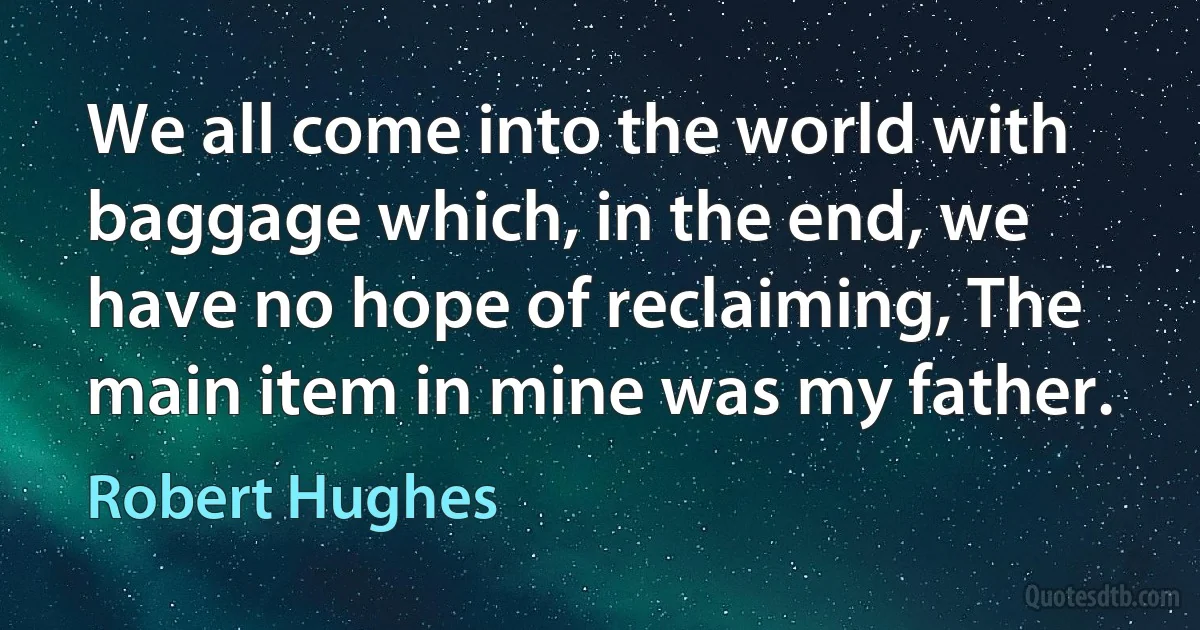 We all come into the world with baggage which, in the end, we have no hope of reclaiming, The main item in mine was my father. (Robert Hughes)