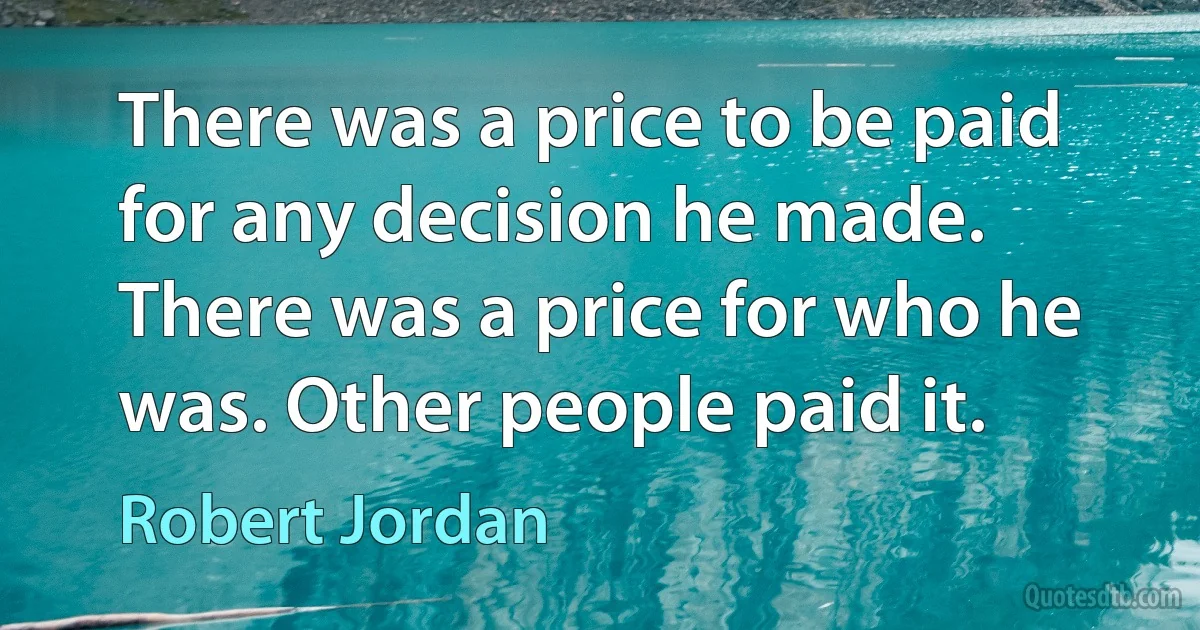 There was a price to be paid for any decision he made. There was a price for who he was. Other people paid it. (Robert Jordan)