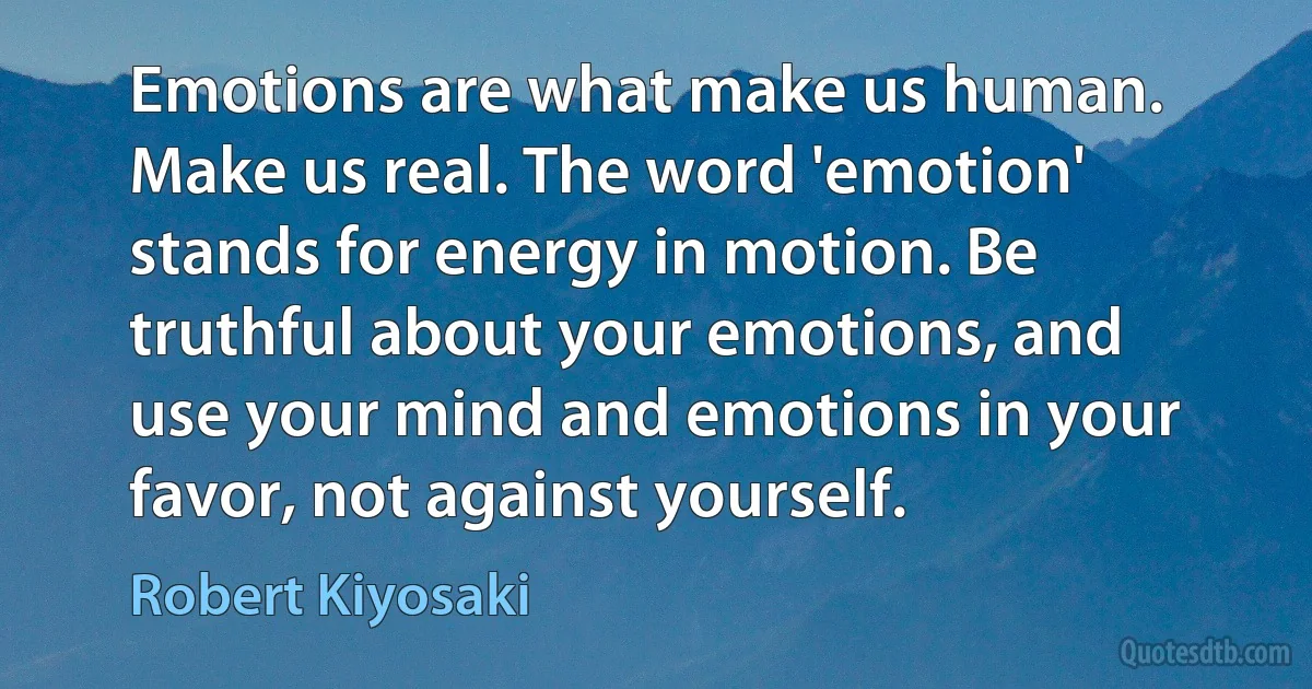 Emotions are what make us human. Make us real. The word 'emotion' stands for energy in motion. Be truthful about your emotions, and use your mind and emotions in your favor, not against yourself. (Robert Kiyosaki)