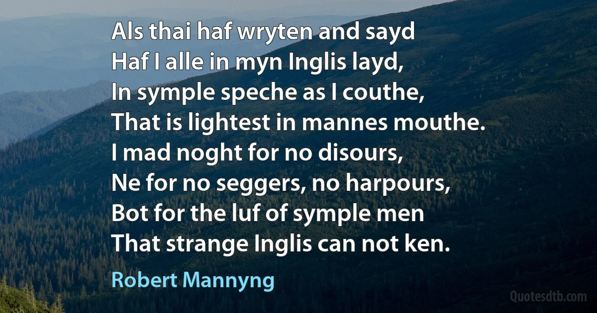 Als thai haf wryten and sayd
Haf I alle in myn Inglis layd,
In symple speche as I couthe,
That is lightest in mannes mouthe.
I mad noght for no disours,
Ne for no seggers, no harpours,
Bot for the luf of symple men
That strange Inglis can not ken. (Robert Mannyng)