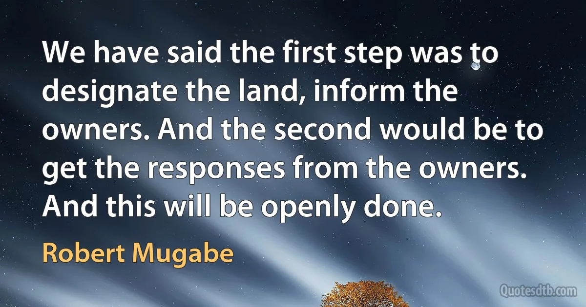 We have said the first step was to designate the land, inform the owners. And the second would be to get the responses from the owners. And this will be openly done. (Robert Mugabe)