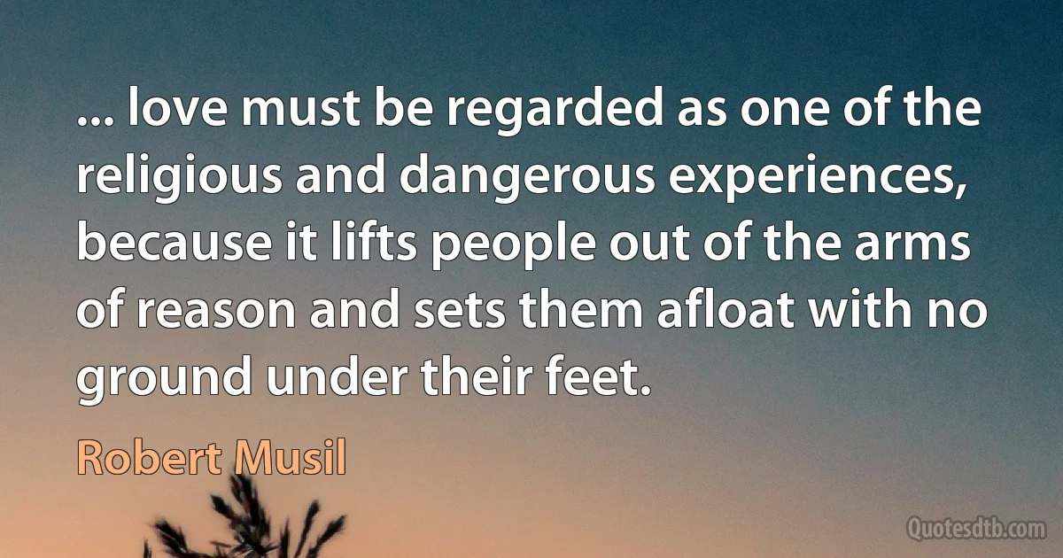 ... love must be regarded as one of the religious and dangerous experiences, because it lifts people out of the arms of reason and sets them afloat with no ground under their feet. (Robert Musil)