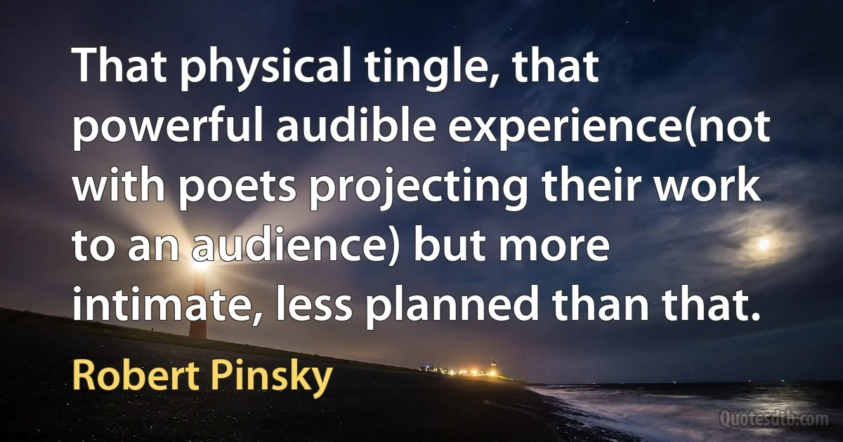 That physical tingle, that powerful audible experience(not with poets projecting their work to an audience) but more intimate, less planned than that. (Robert Pinsky)