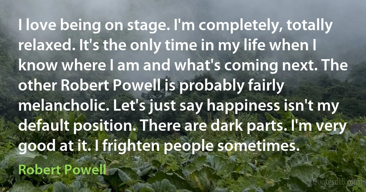 I love being on stage. I'm completely, totally relaxed. It's the only time in my life when I know where I am and what's coming next. The other Robert Powell is probably fairly melancholic. Let's just say happiness isn't my default position. There are dark parts. I'm very good at it. I frighten people sometimes. (Robert Powell)