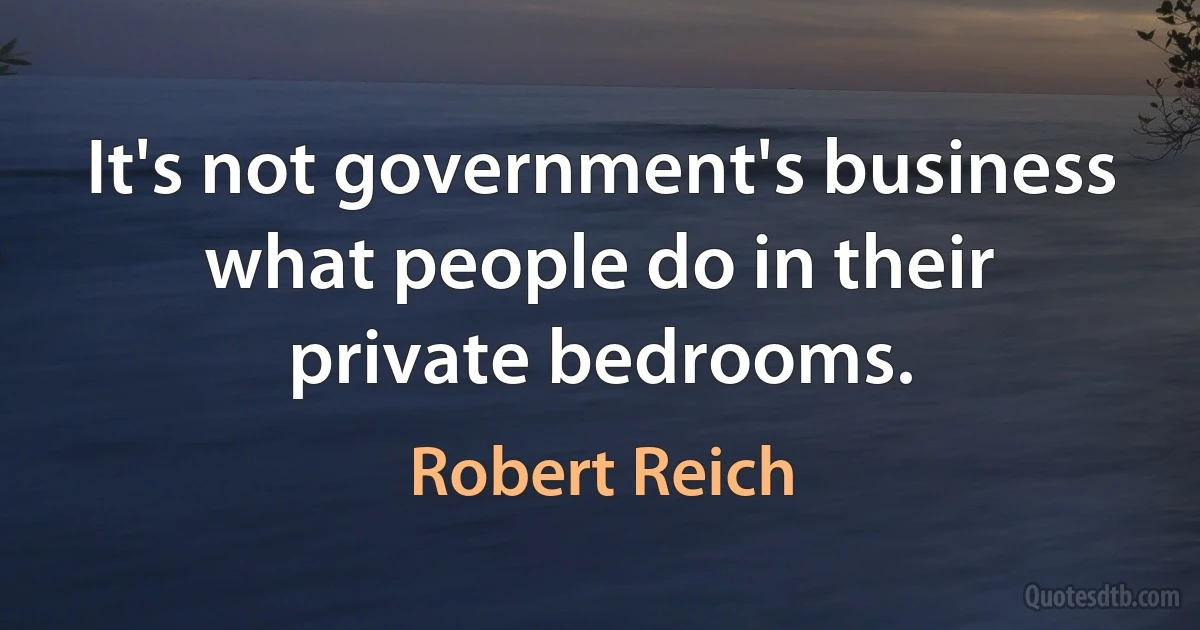 It's not government's business what people do in their private bedrooms. (Robert Reich)