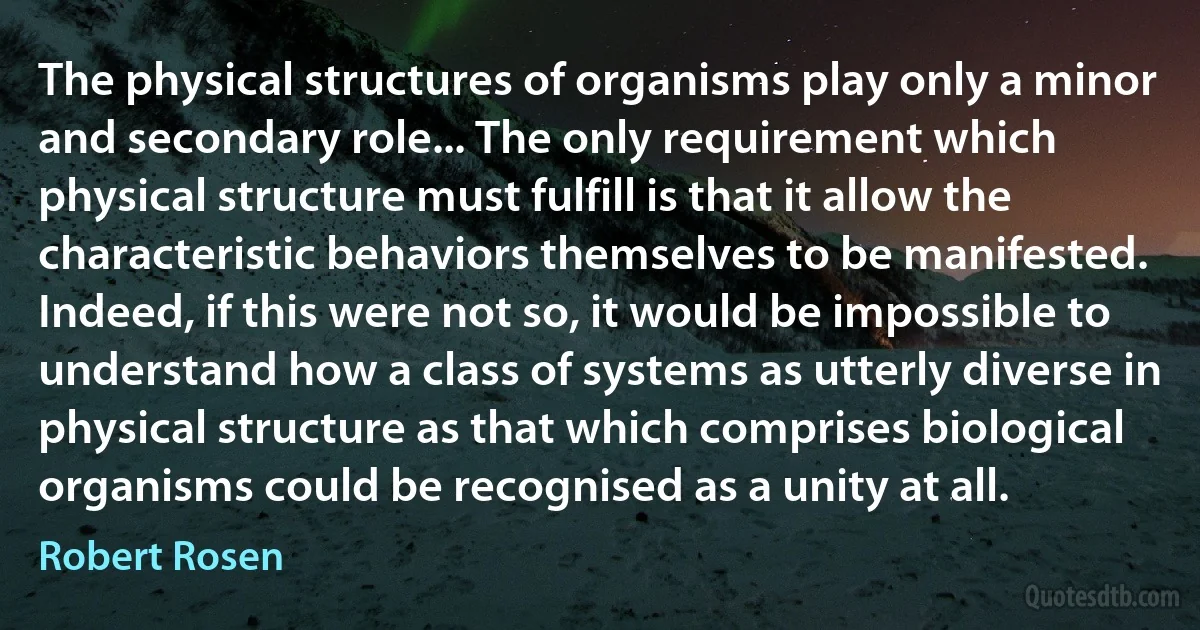 The physical structures of organisms play only a minor and secondary role... The only requirement which physical structure must fulfill is that it allow the characteristic behaviors themselves to be manifested. Indeed, if this were not so, it would be impossible to understand how a class of systems as utterly diverse in physical structure as that which comprises biological organisms could be recognised as a unity at all. (Robert Rosen)